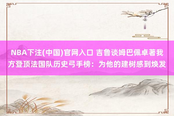 NBA下注(中国)官网入口 吉鲁谈姆巴佩卓著我方登顶法国队历史弓手榜:为他的建树感到焕发