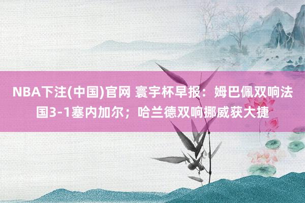 NBA下注(中国)官网 寰宇杯早报:姆巴佩双响法国3-1塞内加尔;哈兰德双响挪威获大捷