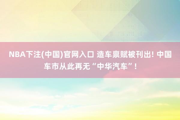 NBA下注(中国)官网入口 造车禀赋被刊出! 中国车市从此再无“中华汽车”!