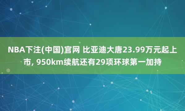 NBA下注(中国)官网 比亚迪大唐23.99万元起上市, 950km续航还有29项环球第一加持
