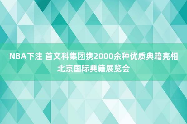 NBA下注 首文科集团携2000余种优质典籍亮相北京国际典籍展览会