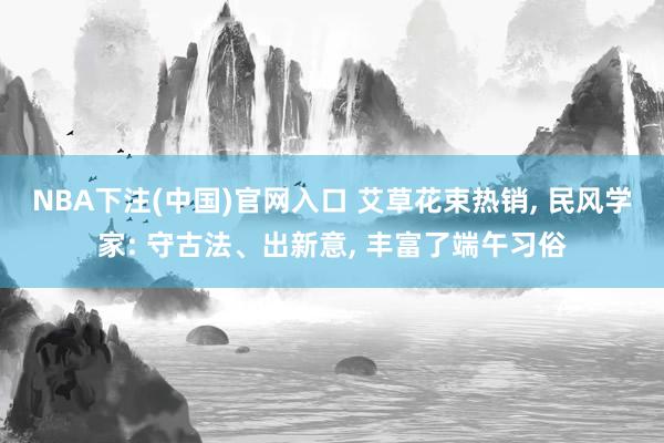 NBA下注(中国)官网入口 艾草花束热销, 民风学家: 守古法、出新意, 丰富了端午习俗