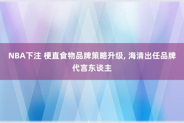 NBA下注 梗直食物品牌策略升级, 海清出任品牌代言东谈主