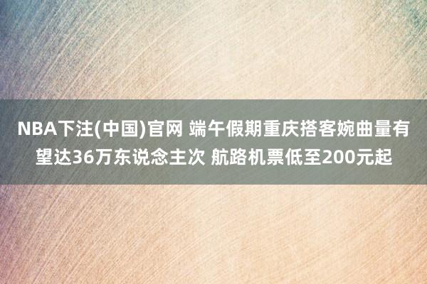NBA下注(中国)官网 端午假期重庆搭客婉曲量有望达36万东说念主次 航路机票低至200元起