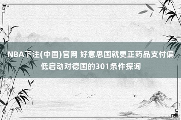 NBA下注(中国)官网 好意思国就更正药品支付偏低启动对德国的301条件探询