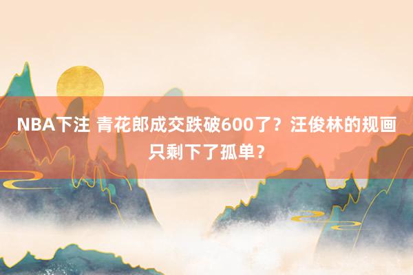 NBA下注 青花郎成交跌破600了?汪俊林的规画只剩下了孤单?
