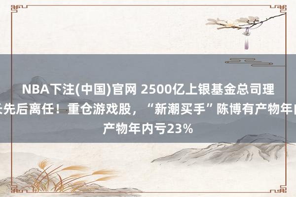 NBA下注(中国)官网 2500亿上银基金总司理、看管长先后离任!重仓游戏股,“新潮买手”陈博有产物年内亏23%