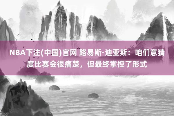 NBA下注(中国)官网 路易斯·迪亚斯:咱们意猜度比赛会很痛楚,但最终掌控了形式