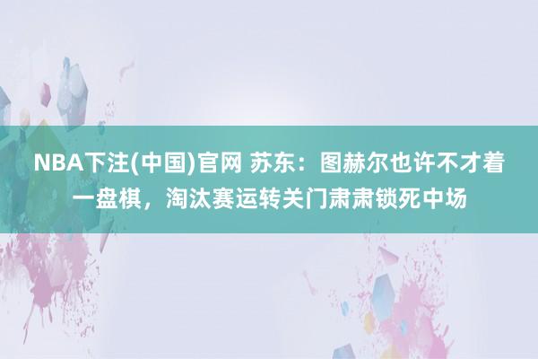 NBA下注(中国)官网 苏东:图赫尔也许不才着一盘棋,淘汰赛运转关门肃肃锁死中场