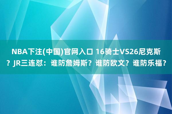 NBA下注(中国)官网入口 16骑士VS26尼克斯?JR三连怼:谁防詹姆斯?谁防欧文?谁防乐福?