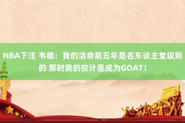 NBA下注 韦德:我的活命前五年是名东谈主堂级别的 那时我的狡计是成为GOAT!